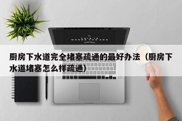 北京厨房下水道完全堵塞疏通的最好办法（厨房下水道堵塞怎么样疏通）