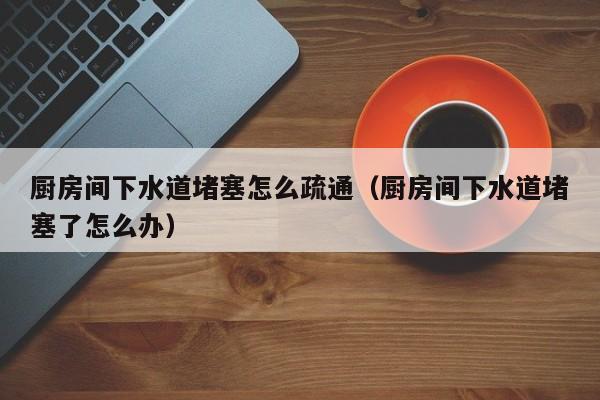厦门厨房间下水道堵塞怎么疏通（厨房间下水道堵塞了怎么办）