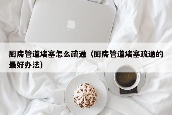 西安厨房管道堵塞怎么疏通（厨房管道堵塞疏通的最好办法）