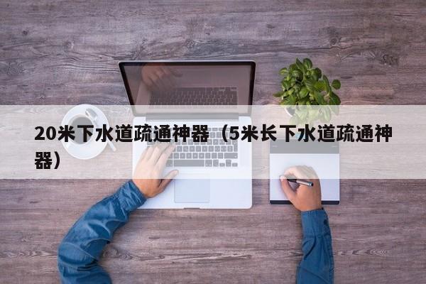 长沙20米下水道疏通神器（5米长下水道疏通神器）