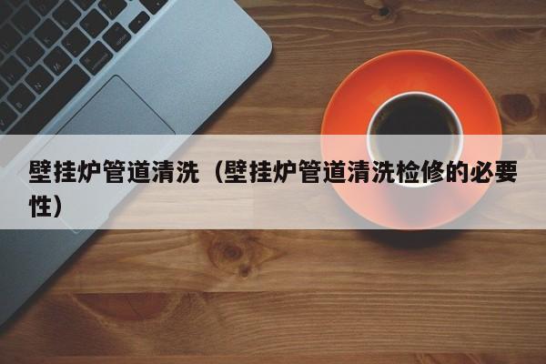 南京壁挂炉管道清洗（壁挂炉管道清洗检修的必要性）