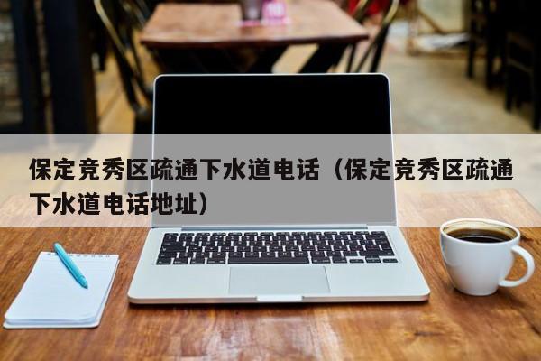 北京保定竞秀区疏通下水道电话（保定竞秀区疏通下水道电话地址）