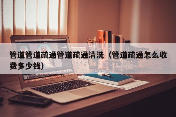 唐山管道管道疏通管道疏通清洗（管道疏通怎么收费多少钱）