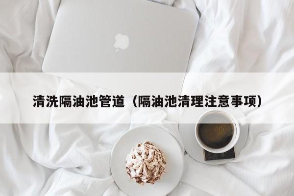 唐山清洗隔油池管道（隔油池清理注意事项）
