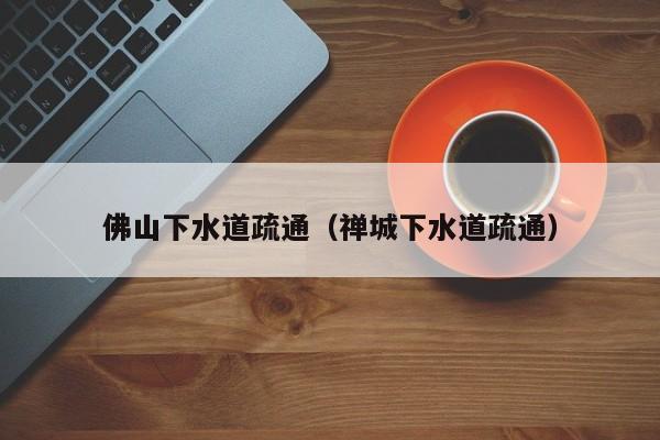 深圳佛山下水道疏通（禅城下水道疏通）