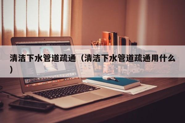 武汉清洁下水管道疏通（清洁下水管道疏通用什么）