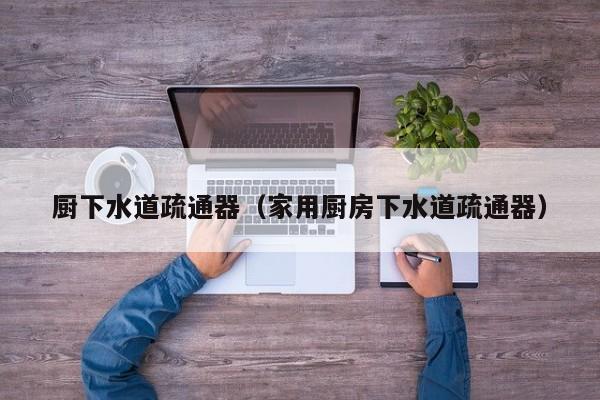 厦门厨下水道疏通器（家用厨房下水道疏通器）