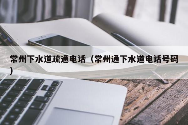 成都常州下水道疏通电话（常州通下水道电话号码）