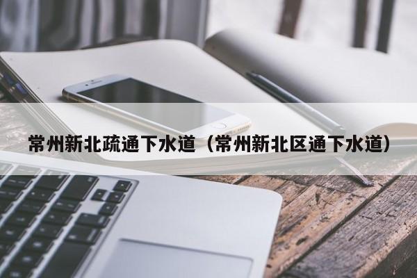 合肥常州新北疏通下水道（常州新北区通下水道）