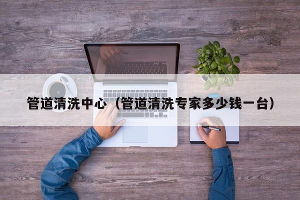 武汉管道清洗中心（管道清洗专家多少钱一台）