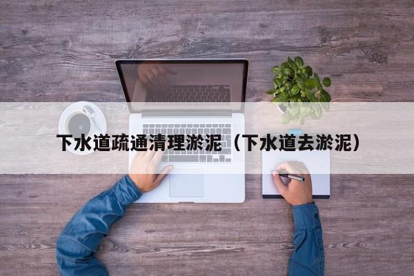 贵阳下水道疏通清理淤泥（下水道去淤泥）