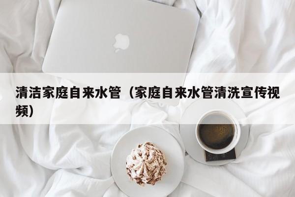 苏州清洁家庭自来水管（家庭自来水管清洗宣传视频）
