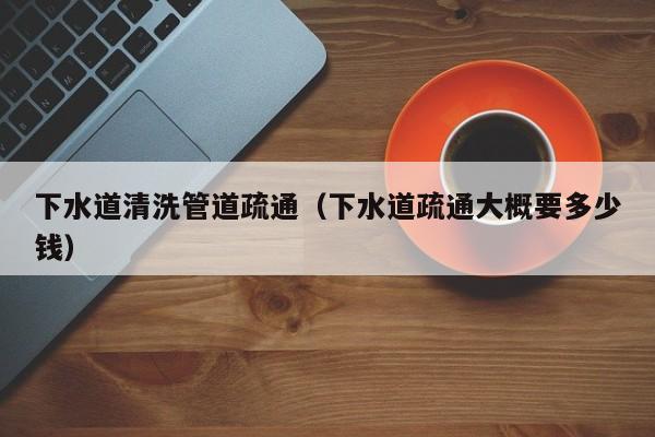 武汉下水道清洗管道疏通（下水道疏通大概要多少钱）