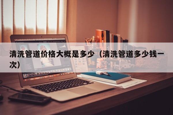厦门清洗管道价格大概是多少（清洗管道多少钱一次）