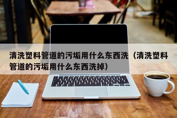 济南清洗塑料管道的污垢用什么东西洗（清洗塑料管道的污垢用什么东西洗掉）
