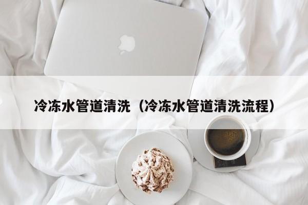 西安冷冻水管道清洗（冷冻水管道清洗流程）