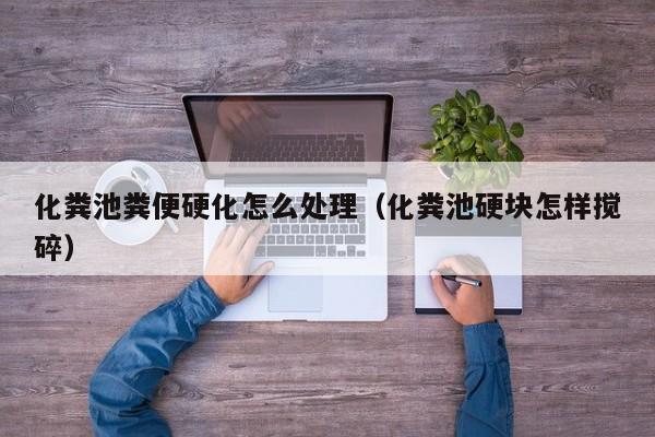 厦门化粪池粪便硬化怎么处理（化粪池硬块怎样搅碎）
