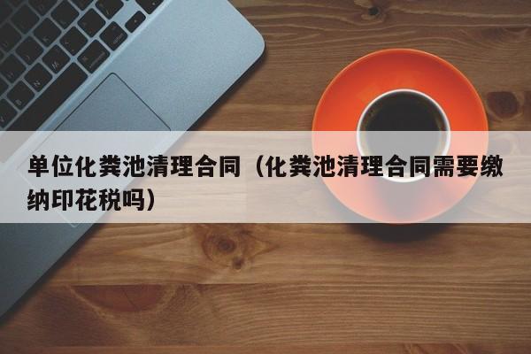唐山单位化粪池清理合同（化粪池清理合同需要缴纳印花税吗）