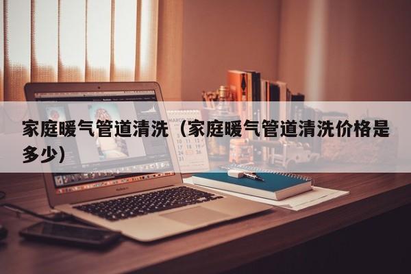 深圳家庭暖气管道清洗（家庭暖气管道清洗价格是多少）