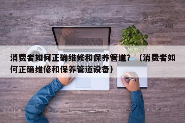 天津消费者如何正确维修和保养管道？（消费者如何正确维修和保养管道设备）
