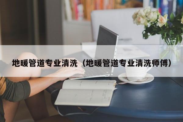 杭州地暖管道专业清洗（地暖管道专业清洗师傅）
