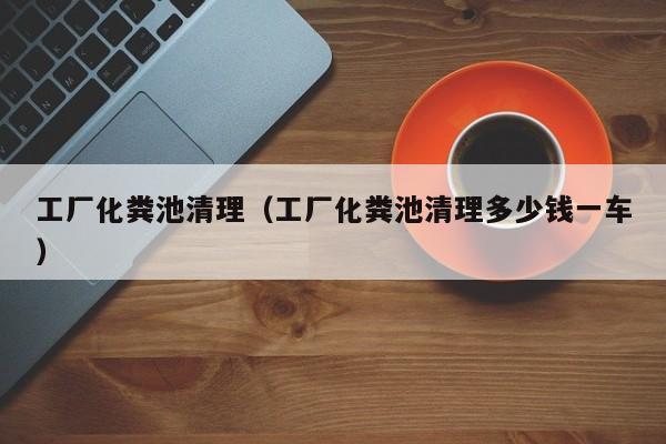厦门工厂化粪池清理（工厂化粪池清理多少钱一车）