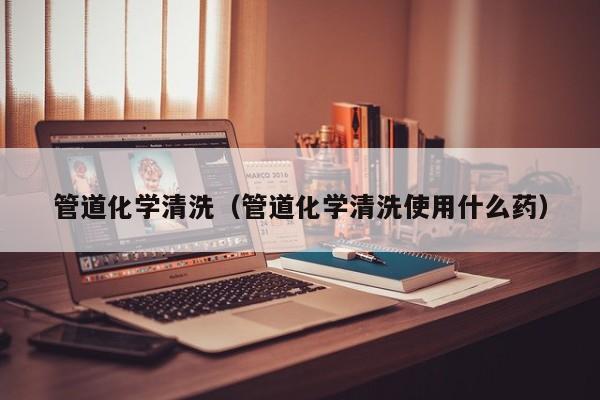 太原管道化学清洗（管道化学清洗使用什么药）