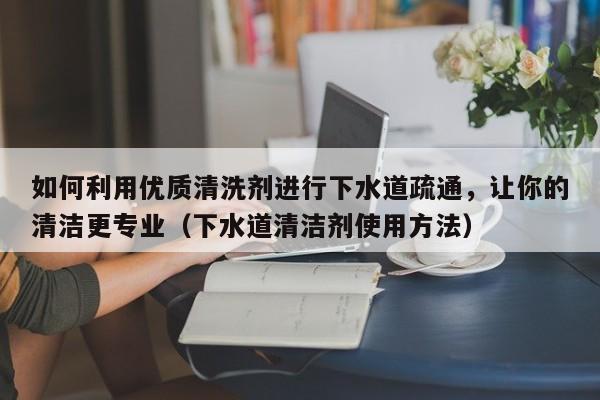 杭州如何利用优质清洗剂进行下水道疏通，让你的清洁更专业（下水道清洁剂使用方法）