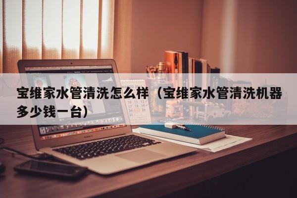 武汉宝维家水管清洗怎么样（宝维家水管清洗机器多少钱一台）