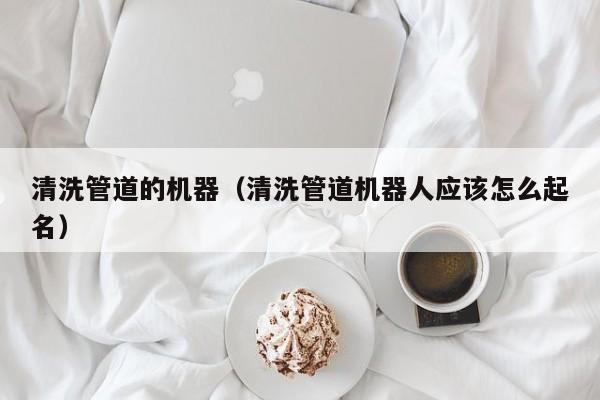 唐山清洗管道的机器（清洗管道机器人应该怎么起名）