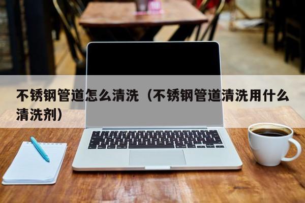 上海不锈钢管道怎么清洗（不锈钢管道清洗用什么清洗剂）