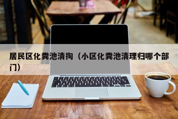 西安居民区化粪池清掏（小区化粪池清理归哪个部门）