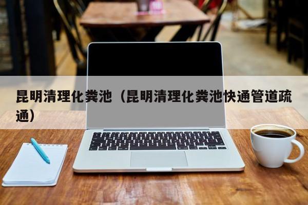 西安昆明清理化粪池（昆明清理化粪池快通管道疏通）