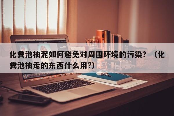 武汉化粪池抽泥如何避免对周围环境的污染？（化粪池抽走的东西什么用?）