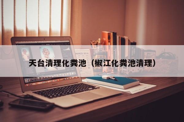厦门天台清理化粪池（椒江化粪池清理）