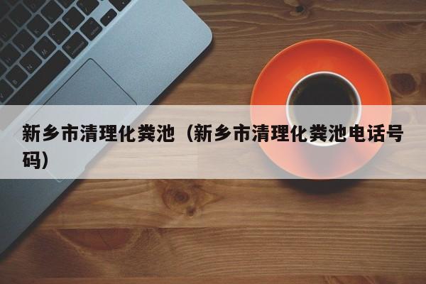 福州新乡市清理化粪池（新乡市清理化粪池电话号码）
